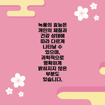 녹용의 효능은 개인의 체질과 건강 상태에 따라 다르게 나타날 수 있으며,  과학적으로 명확하게 밝혀지지 않은 부분도 있습니다.
