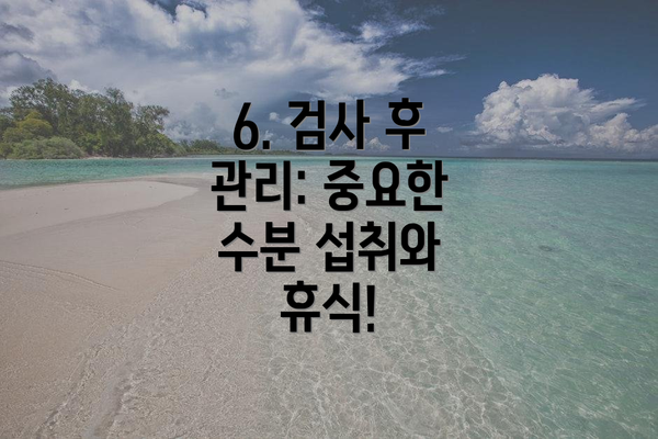 6. 검사 후 관리: 중요한 수분 섭취와 휴식!